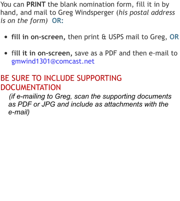 You can PRINT the blank nomination form, fill it in by hand, and mail to Greg Windsperger (his postal address is on the form)  OR:  •	fill in on-screen, then print & USPS mail to Greg, OR  •	fill it in on-screen, save as a PDF and then e-mail to  gmwind1301@comcast.net  BE SURE TO INCLUDE SUPPORTING DOCUMENTATION      (if e-mailing to Greg, scan the supporting documents      as PDF or JPG and include as attachments with the     e-mail)