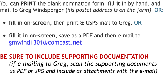 You can PRINT the blank nomination form, fill it in by hand, and  mail to Greg Windsperger (his postal address is on the form)  OR:  •	fill in on-screen, then print & USPS mail to Greg, OR  •	fill it in on-screen, save as a PDF and then e-mail to  gmwind1301@comcast.net  BE SURE TO INCLUDE SUPPORTING DOCUMENTATION       (if e-mailing to Greg, scan the supporting documents       as PDF or JPG and include as attachments with the e-mail)